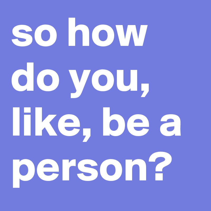 so how do you, like, be a person?
