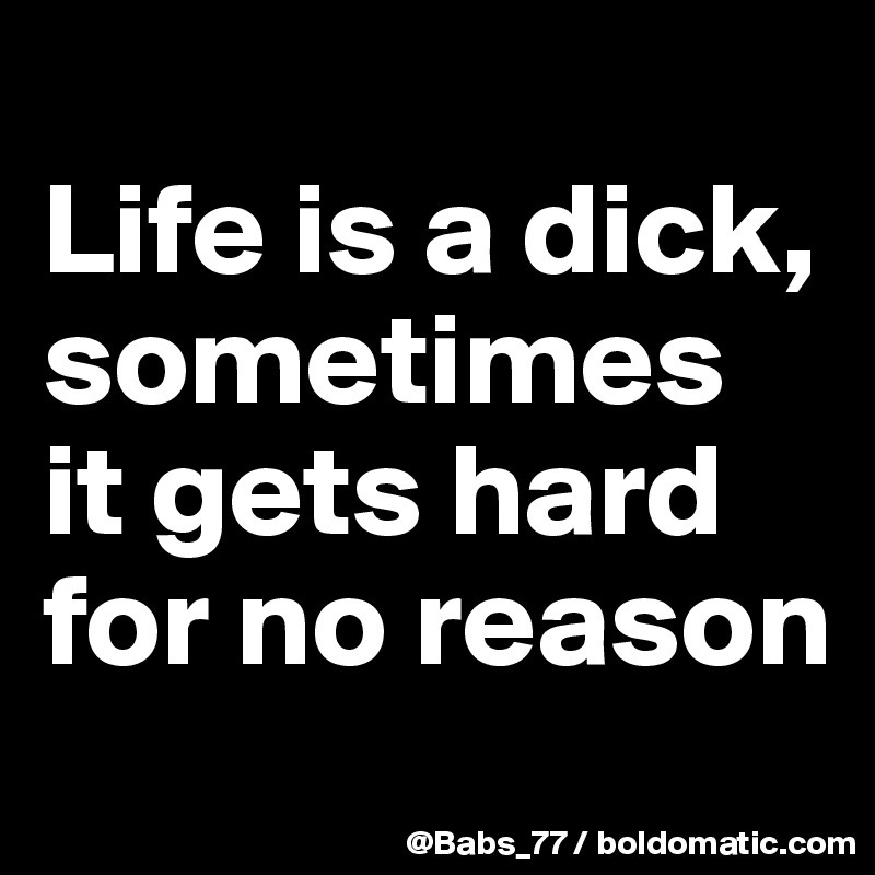 
Life is a dick, sometimes it gets hard for no reason
