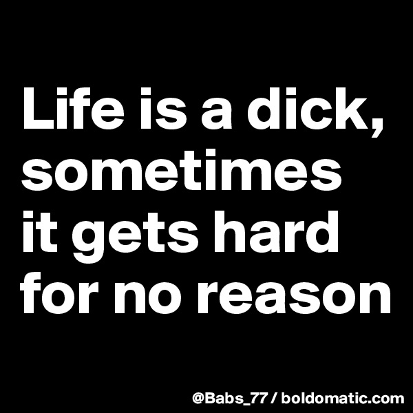 
Life is a dick, sometimes it gets hard for no reason