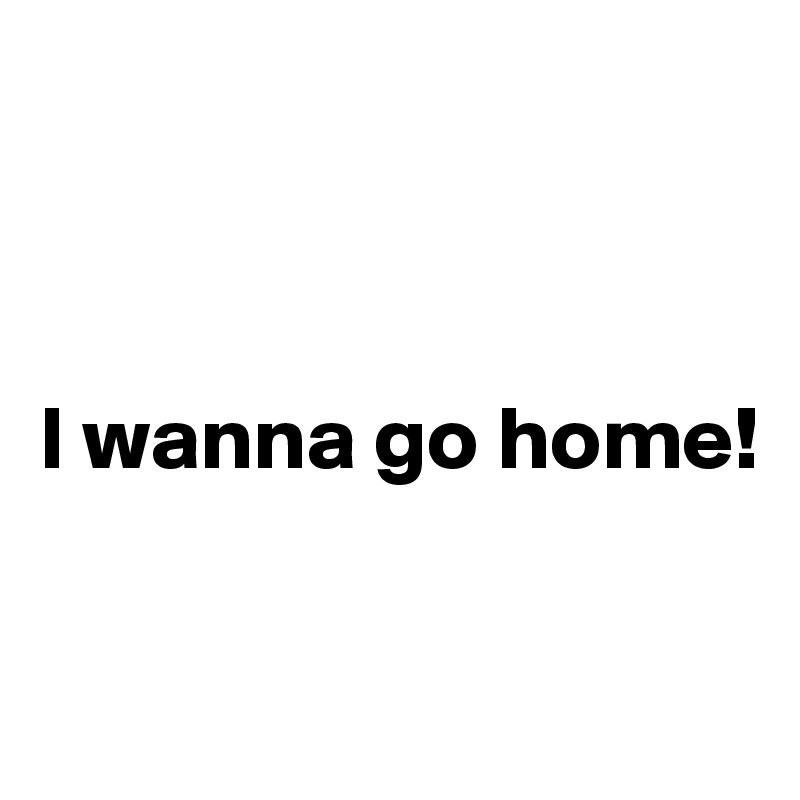



I wanna go home! 

