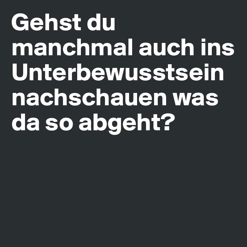 Gehst du manchmal auch ins Unterbewusstsein nachschauen was da so abgeht?


