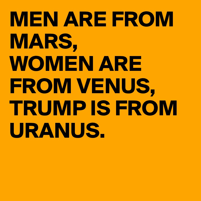 MEN ARE FROM MARS,
WOMEN ARE FROM VENUS,
TRUMP IS FROM URANUS.

