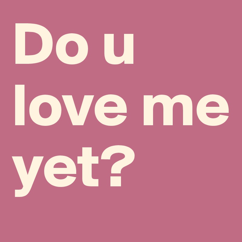 Do u love me yet?