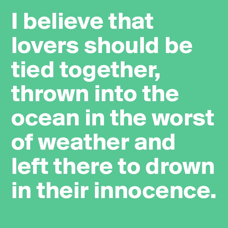 I believe that lovers should be tied together, thrown into the ocean in the worst of weather and left there to drown in their innocence.