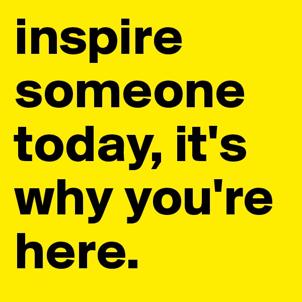 inspire someone today, it's why you're here. 