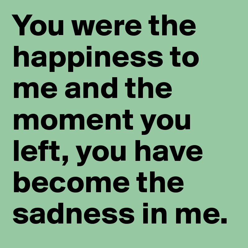 You were the happiness to me and the moment you left, you have become the sadness in me.