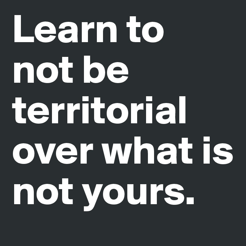 Learn to not be territorial over what is not yours.