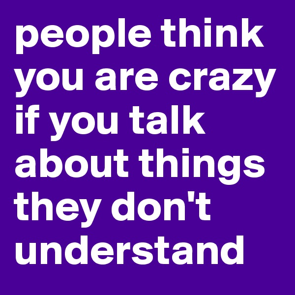 people think you are crazy if you talk about things they don't understand