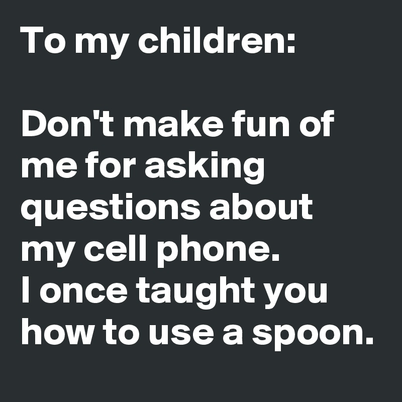 To my children:

Don't make fun of me for asking questions about my cell phone.  
I once taught you how to use a spoon.