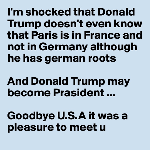 I'm shocked that Donald Trump doesn't even know that Paris is in France and not in Germany although he has german roots 

And Donald Trump may become Prasident ...

Goodbye U.S.A it was a pleasure to meet u 