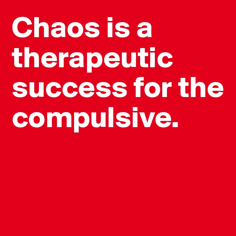 Chaos is a therapeutic success for the compulsive. 


