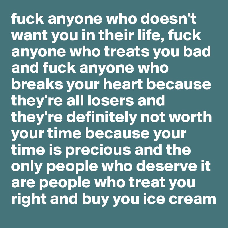 fuck anyone who doesn't want you in their life, fuck anyone who treats you bad and fuck anyone who breaks your heart because they're all losers and they're definitely not worth your time because your time is precious and the only people who deserve it are people who treat you right and buy you ice cream