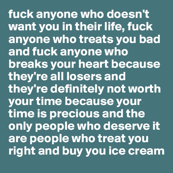 fuck anyone who doesn't want you in their life, fuck anyone who treats you bad and fuck anyone who breaks your heart because they're all losers and they're definitely not worth your time because your time is precious and the only people who deserve it are people who treat you right and buy you ice cream
