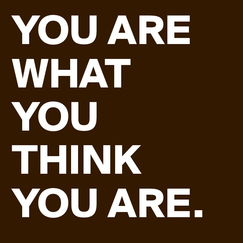 YOU ARE WHAT
YOU THINK YOU ARE.
