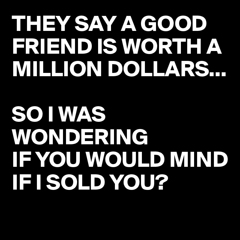 THEY SAY A GOOD FRIEND IS WORTH A MILLION DOLLARS...

SO I WAS WONDERING
IF YOU WOULD MIND IF I SOLD YOU?
