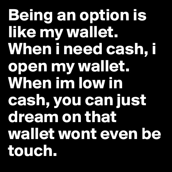 Being an option is like my wallet. When i need cash, i open my wallet. When im low in cash, you can just dream on that wallet wont even be touch.