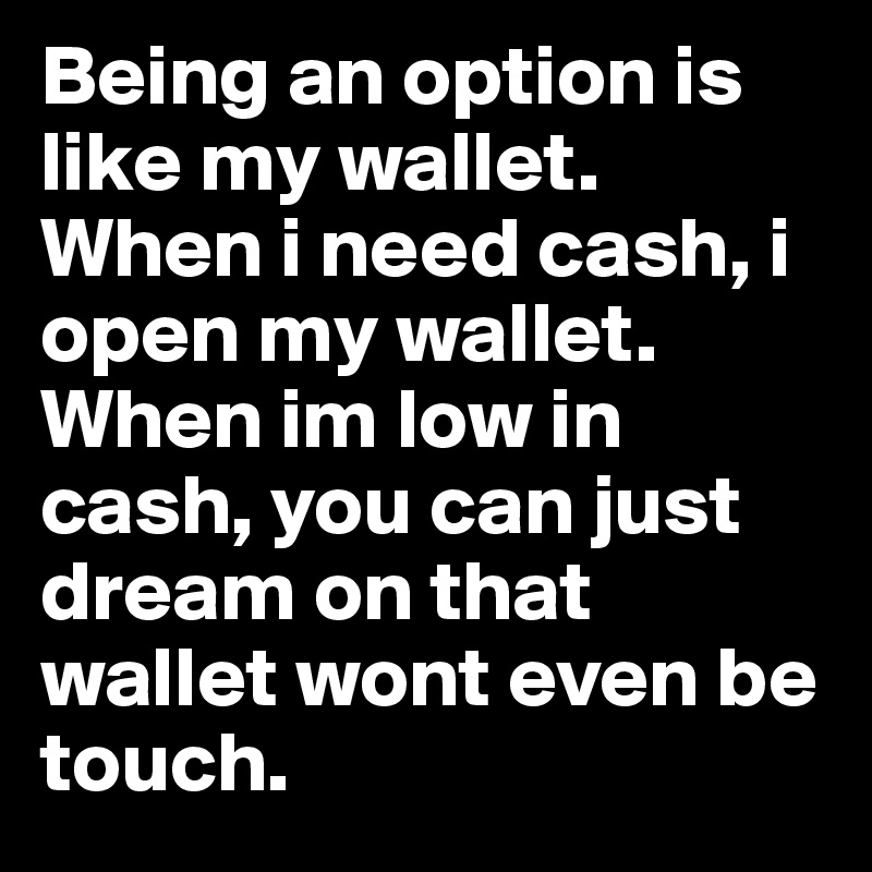 Being an option is like my wallet. When i need cash, i open my wallet. When im low in cash, you can just dream on that wallet wont even be touch.