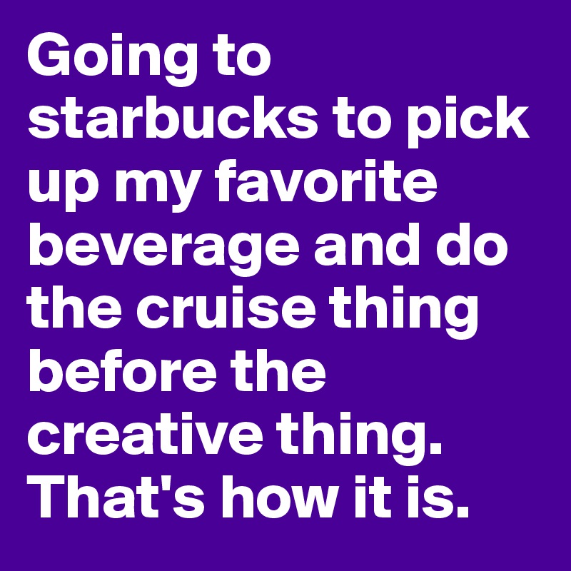 Going to starbucks to pick up my favorite beverage and do the cruise thing before the creative thing. That's how it is.