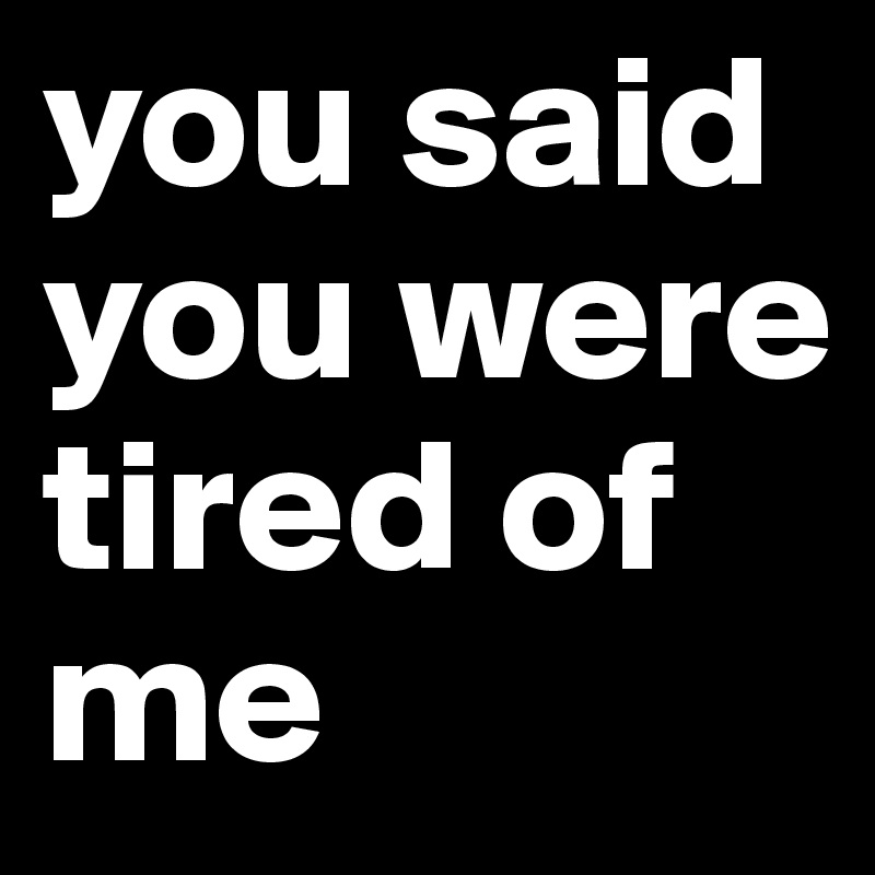you said you were tired of me