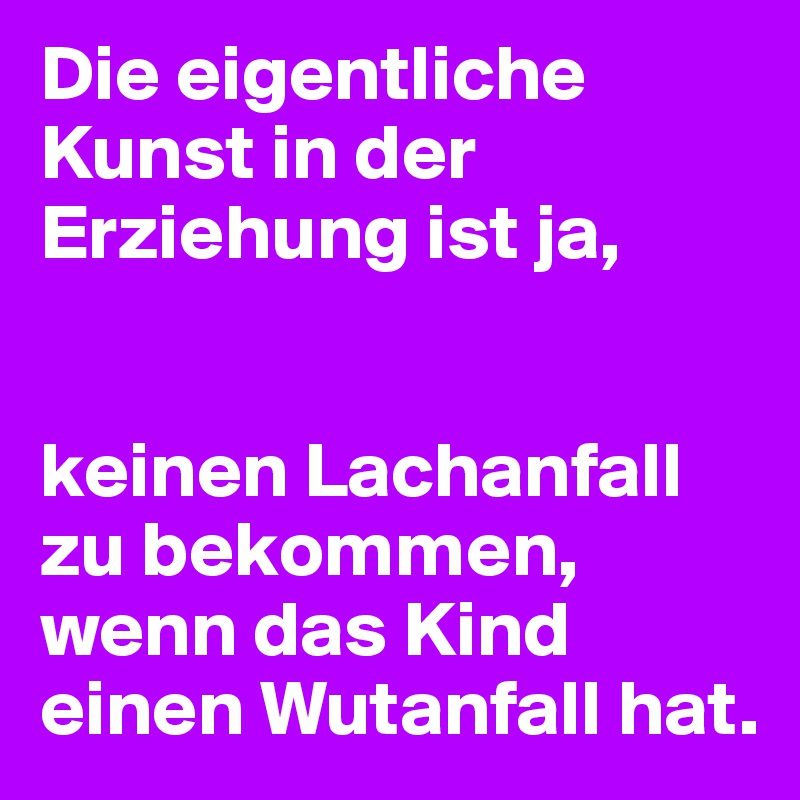 Die eigentliche Kunst in der Erziehung ist ja, 


keinen Lachanfall zu bekommen, wenn das Kind einen Wutanfall hat.