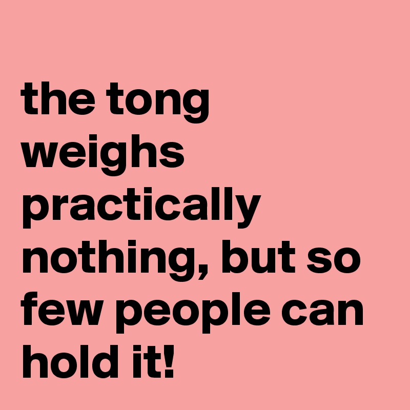 
the tong weighs practically nothing, but so few people can hold it!