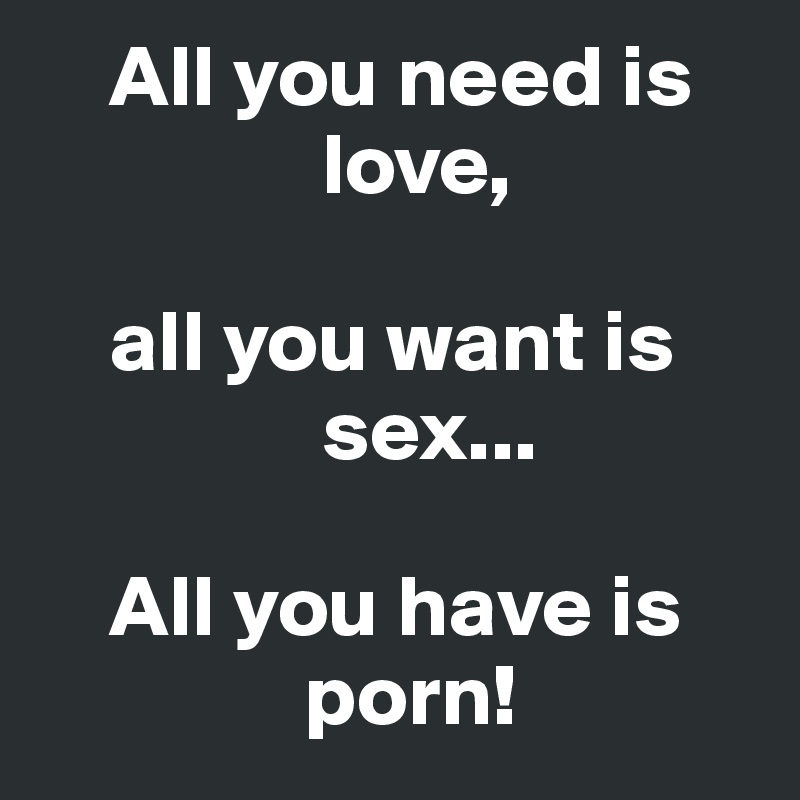     All you need is           
                love,

    all you want is     
                sex...

    All you have is      
               porn!