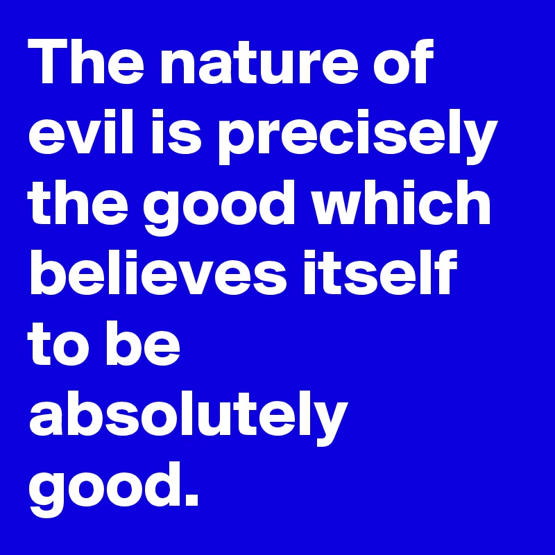 The nature of evil is precisely the good which believes itself to be absolutely good.