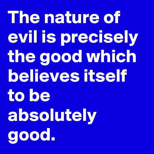 The nature of evil is precisely the good which believes itself to be absolutely good.