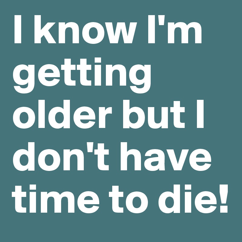 I know I'm getting older but I don't have time to die!