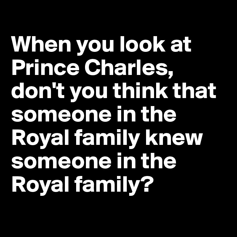 
When you look at Prince Charles, don't you think that someone in the Royal family knew someone in the Royal family?
 