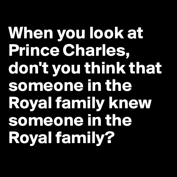 
When you look at Prince Charles, don't you think that someone in the Royal family knew someone in the Royal family?
 