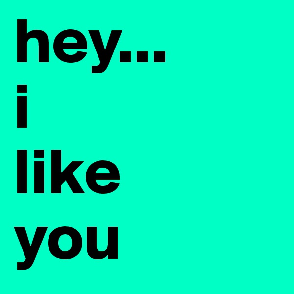hey... 
i
like
you 