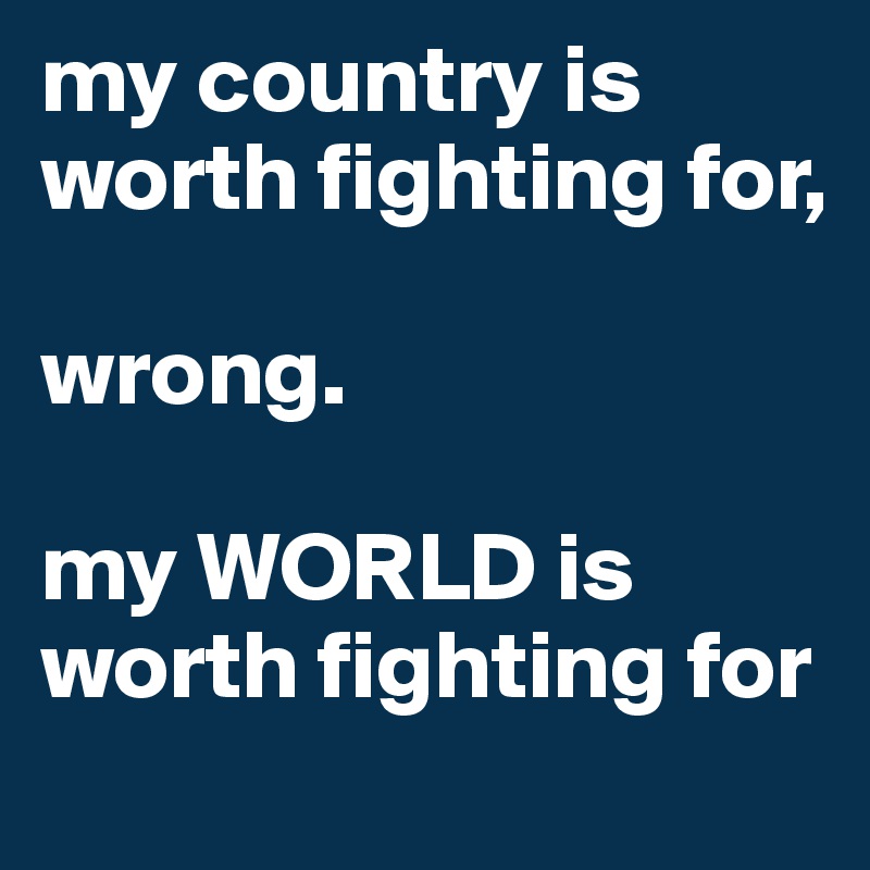 my country is worth fighting for, 

wrong.

my WORLD is worth fighting for