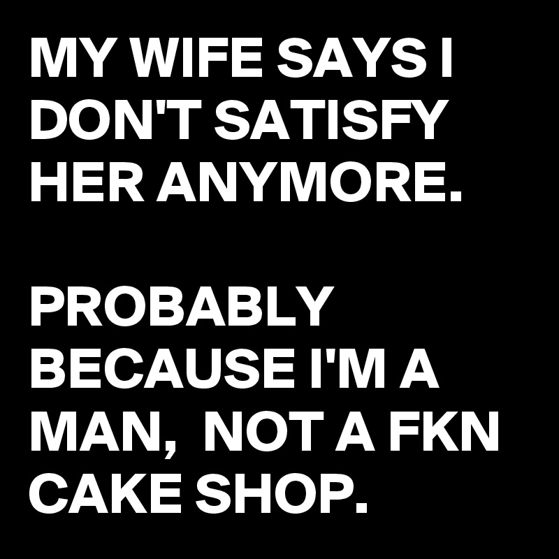 MY WIFE SAYS I DON'T SATISFY HER ANYMORE. 

PROBABLY BECAUSE I'M A MAN,  NOT A FKN CAKE SHOP.