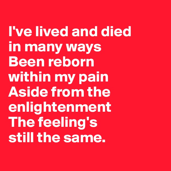 
I've lived and died 
in many ways
Been reborn 
within my pain
Aside from the enlightenment 
The feeling's 
still the same.
