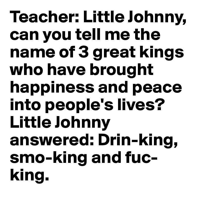 Teacher: Little Johnny, can you tell me the name of 3 great kings who have brought happiness and peace into people's lives?
Little Johnny answered: Drin-king, smo-king and fuc-king.