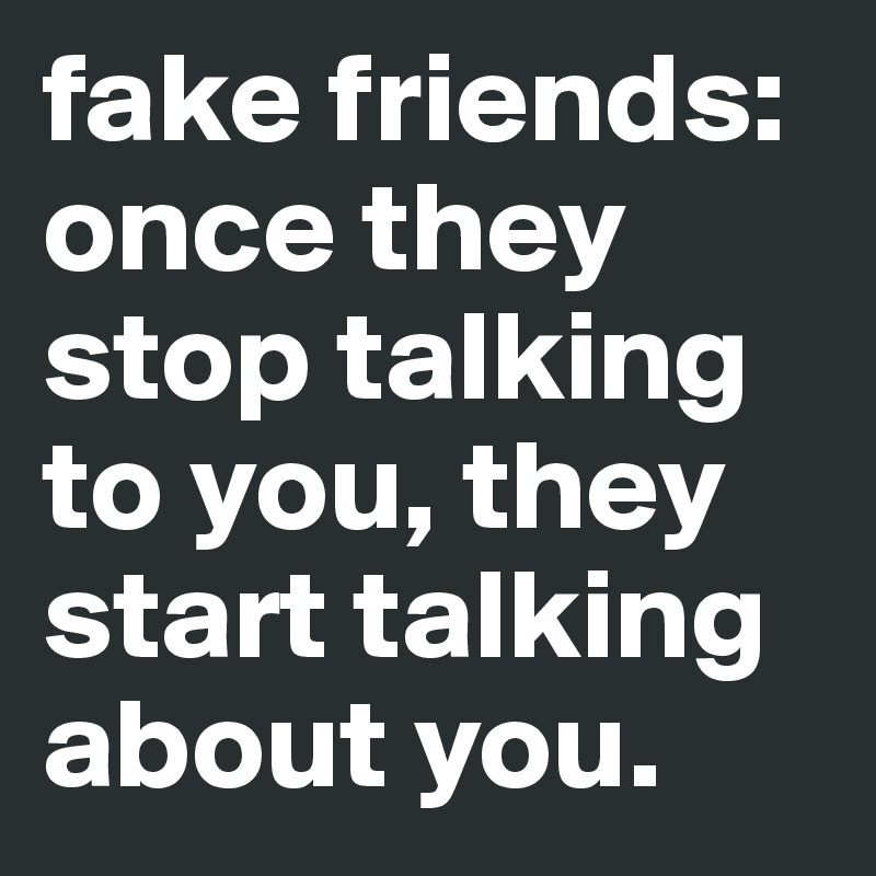 fake friends: once they stop talking to you, they start talking about you.