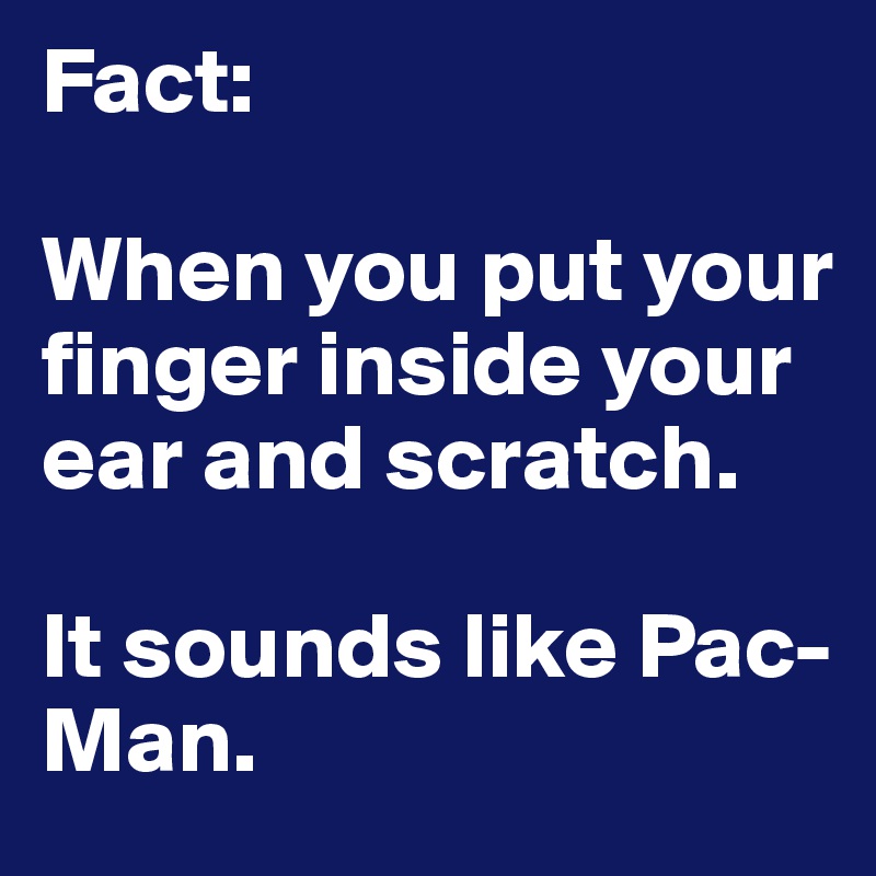 Fact:

When you put your finger inside your ear and scratch.

It sounds like Pac-Man.