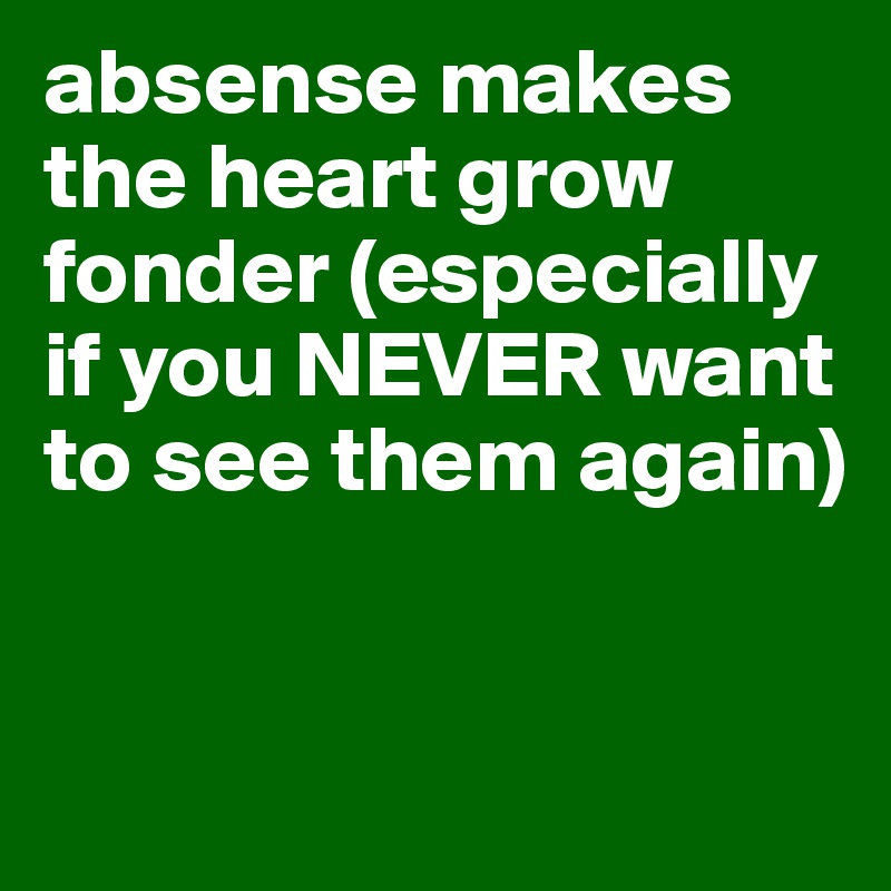 absense makes the heart grow fonder (especially if you NEVER want to see them again)


