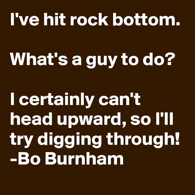 I've hit rock bottom.

What's a guy to do?

I certainly can't head upward, so I'll try digging through!
-Bo Burnham