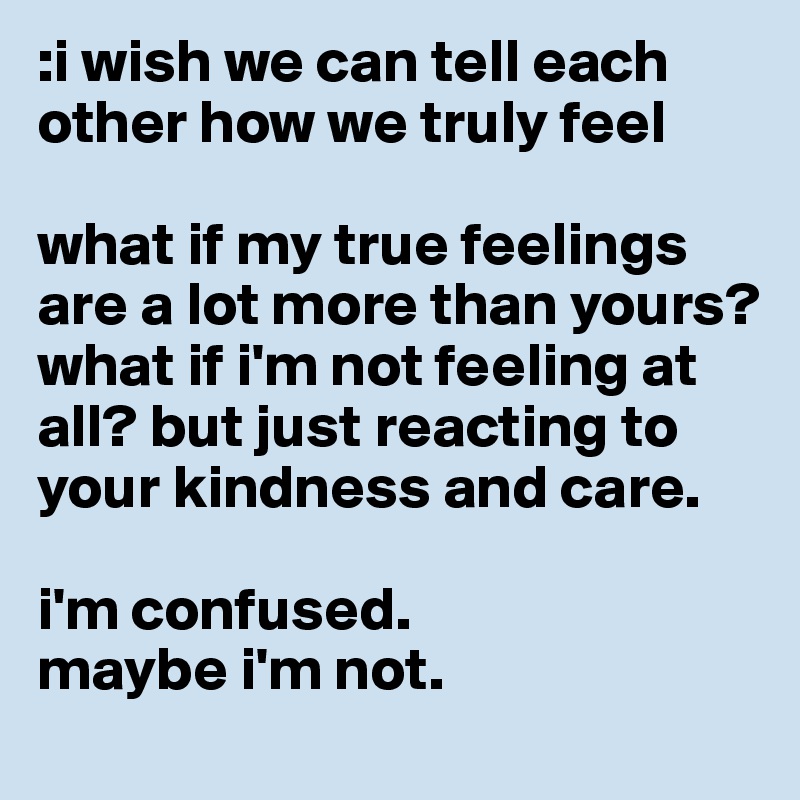 :i wish we can tell each other how we truly feel 

what if my true feelings are a lot more than yours? what if i'm not feeling at all? but just reacting to your kindness and care. 

i'm confused. 
maybe i'm not. 