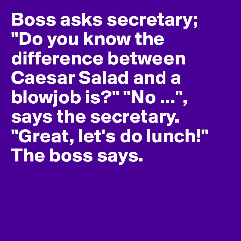 Boss asks secretary; "Do you know the difference between Caesar Salad and a blowjob is?" "No ...", says the secretary. "Great, let's do lunch!" The boss says. 


