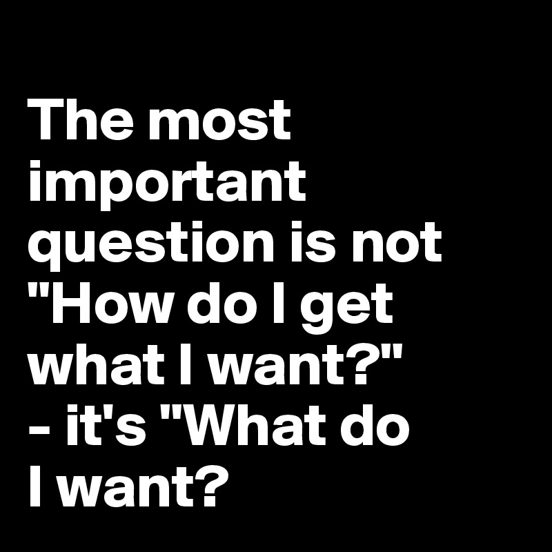 
The most important question is not "How do I get what I want?" 
- it's "What do 
I want?