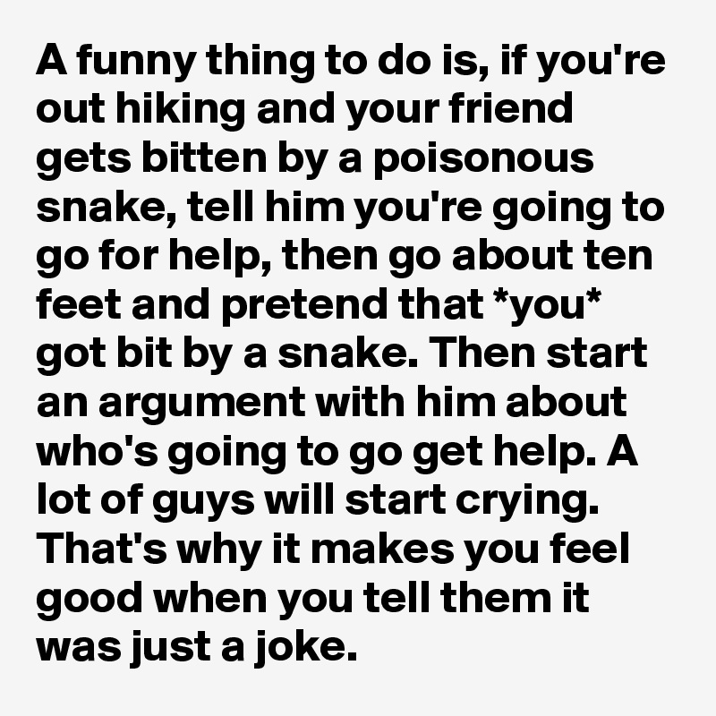 A funny thing to do is, if you're out hiking and your friend gets bitten by a poisonous snake, tell him you're going to go for help, then go about ten feet and pretend that *you* got bit by a snake. Then start an argument with him about who's going to go get help. A lot of guys will start crying. That's why it makes you feel good when you tell them it was just a joke.