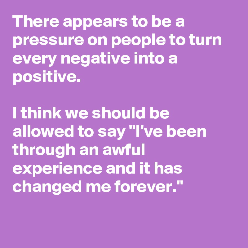 There appears to be a pressure on people to turn every negative into a positive.

I think we should be allowed to say "I've been through an awful experience and it has changed me forever."

