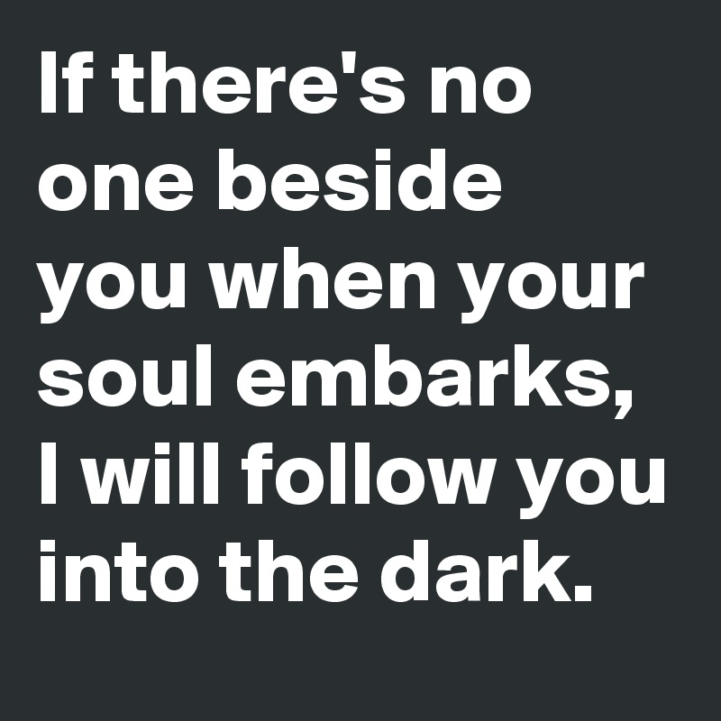 If there's no one beside you when your soul embarks, I will follow you into the dark.