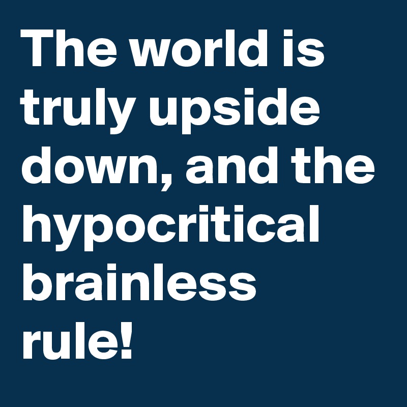 The world is truly upside down, and the hypocritical brainless rule!