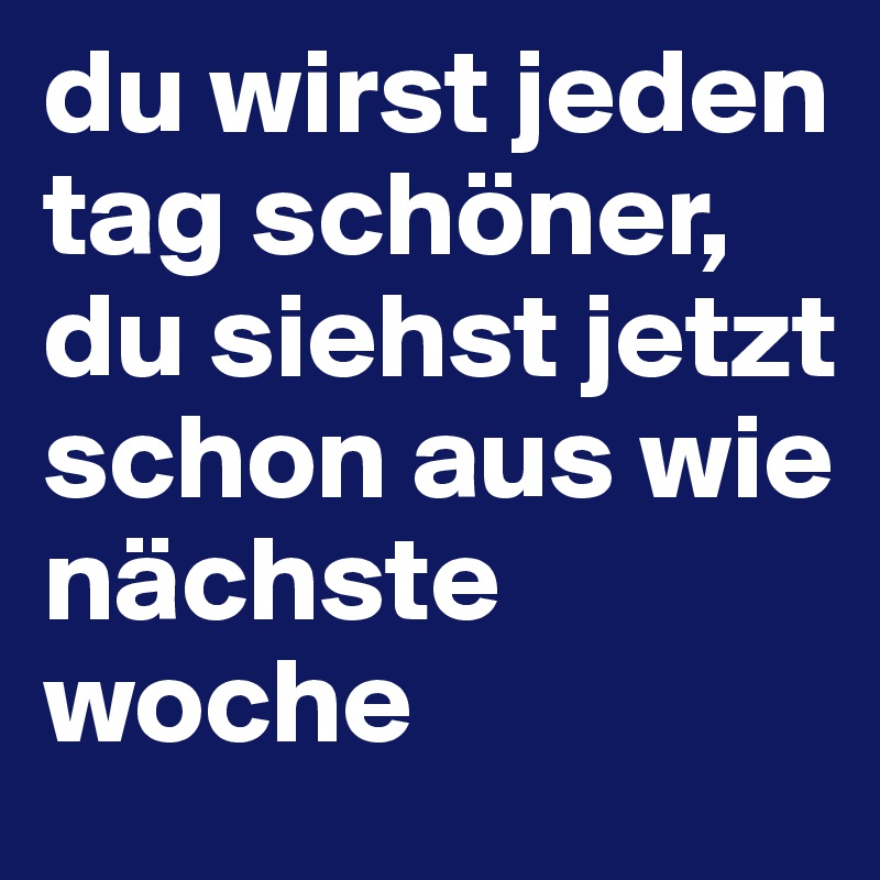 du wirst jeden tag schöner, du siehst jetzt schon aus wie nächste woche