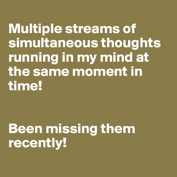 
Multiple streams of simultaneous thoughts running in my mind at the same moment in time!


Been missing them recently!
