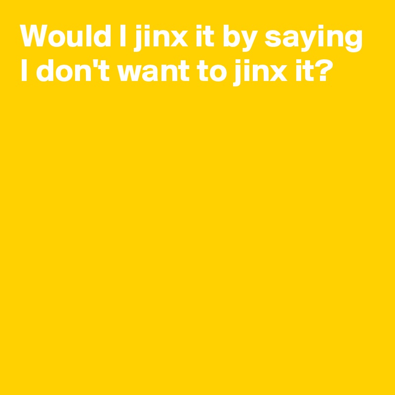 Would I jinx it by saying I don't want to jinx it?







